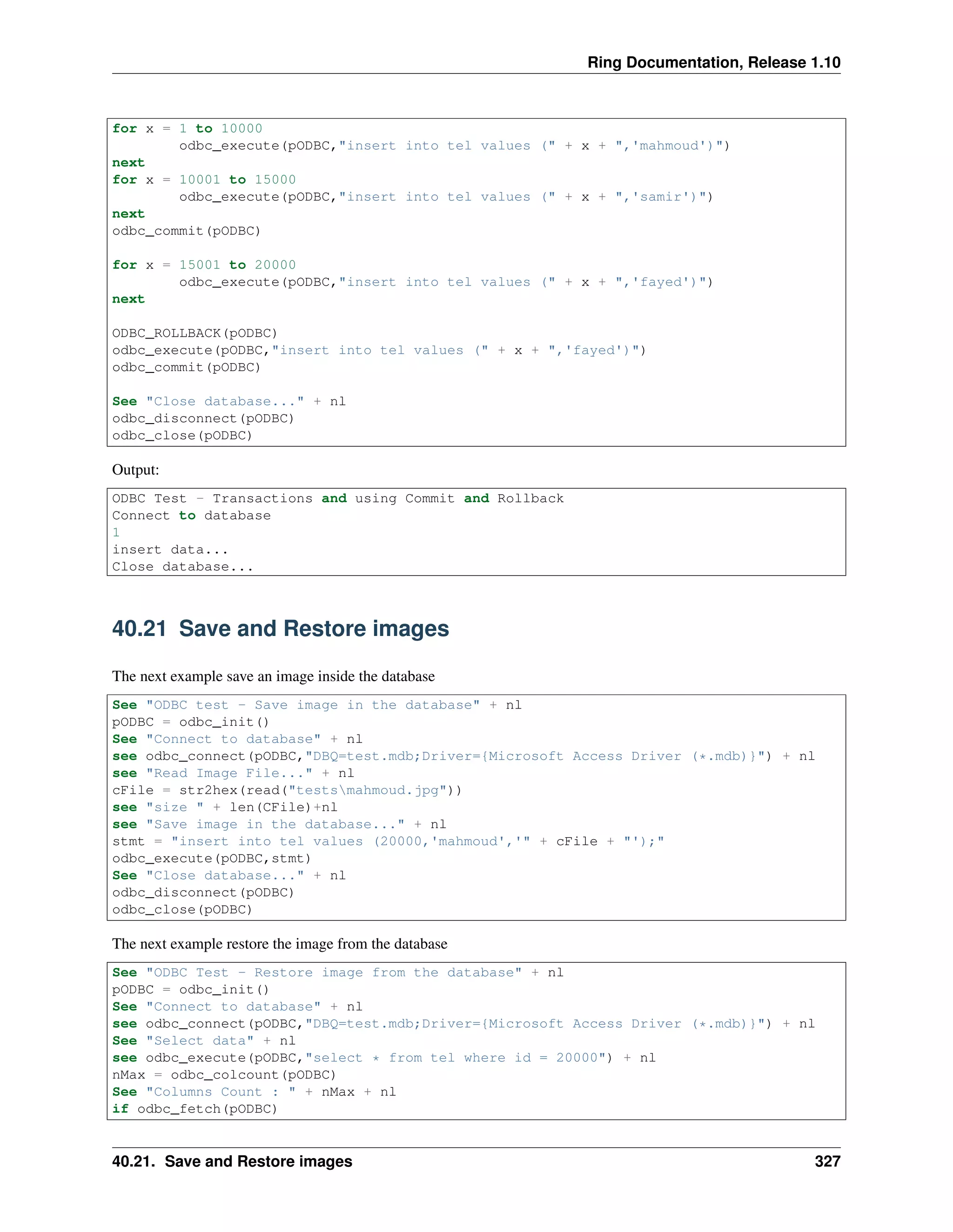 Ring Documentation, Release 1.10
for x = 1 to 10000
odbc_execute(pODBC,"insert into tel values (" + x + ",'mahmoud')")
next
for x = 10001 to 15000
odbc_execute(pODBC,"insert into tel values (" + x + ",'samir')")
next
odbc_commit(pODBC)
for x = 15001 to 20000
odbc_execute(pODBC,"insert into tel values (" + x + ",'fayed')")
next
ODBC_ROLLBACK(pODBC)
odbc_execute(pODBC,"insert into tel values (" + x + ",'fayed')")
odbc_commit(pODBC)
See "Close database..." + nl
odbc_disconnect(pODBC)
odbc_close(pODBC)
Output:
ODBC Test - Transactions and using Commit and Rollback
Connect to database
1
insert data...
Close database...
40.21 Save and Restore images
The next example save an image inside the database
See "ODBC test - Save image in the database" + nl
pODBC = odbc_init()
See "Connect to database" + nl
see odbc_connect(pODBC,"DBQ=test.mdb;Driver={Microsoft Access Driver (*.mdb)}") + nl
see "Read Image File..." + nl
cFile = str2hex(read("testsmahmoud.jpg"))
see "size " + len(CFile)+nl
see "Save image in the database..." + nl
stmt = "insert into tel values (20000,'mahmoud','" + cFile + "');"
odbc_execute(pODBC,stmt)
See "Close database..." + nl
odbc_disconnect(pODBC)
odbc_close(pODBC)
The next example restore the image from the database
See "ODBC Test - Restore image from the database" + nl
pODBC = odbc_init()
See "Connect to database" + nl
see odbc_connect(pODBC,"DBQ=test.mdb;Driver={Microsoft Access Driver (*.mdb)}") + nl
See "Select data" + nl
see odbc_execute(pODBC,"select * from tel where id = 20000") + nl
nMax = odbc_colcount(pODBC)
See "Columns Count : " + nMax + nl
if odbc_fetch(pODBC)
40.21. Save and Restore images 327
 