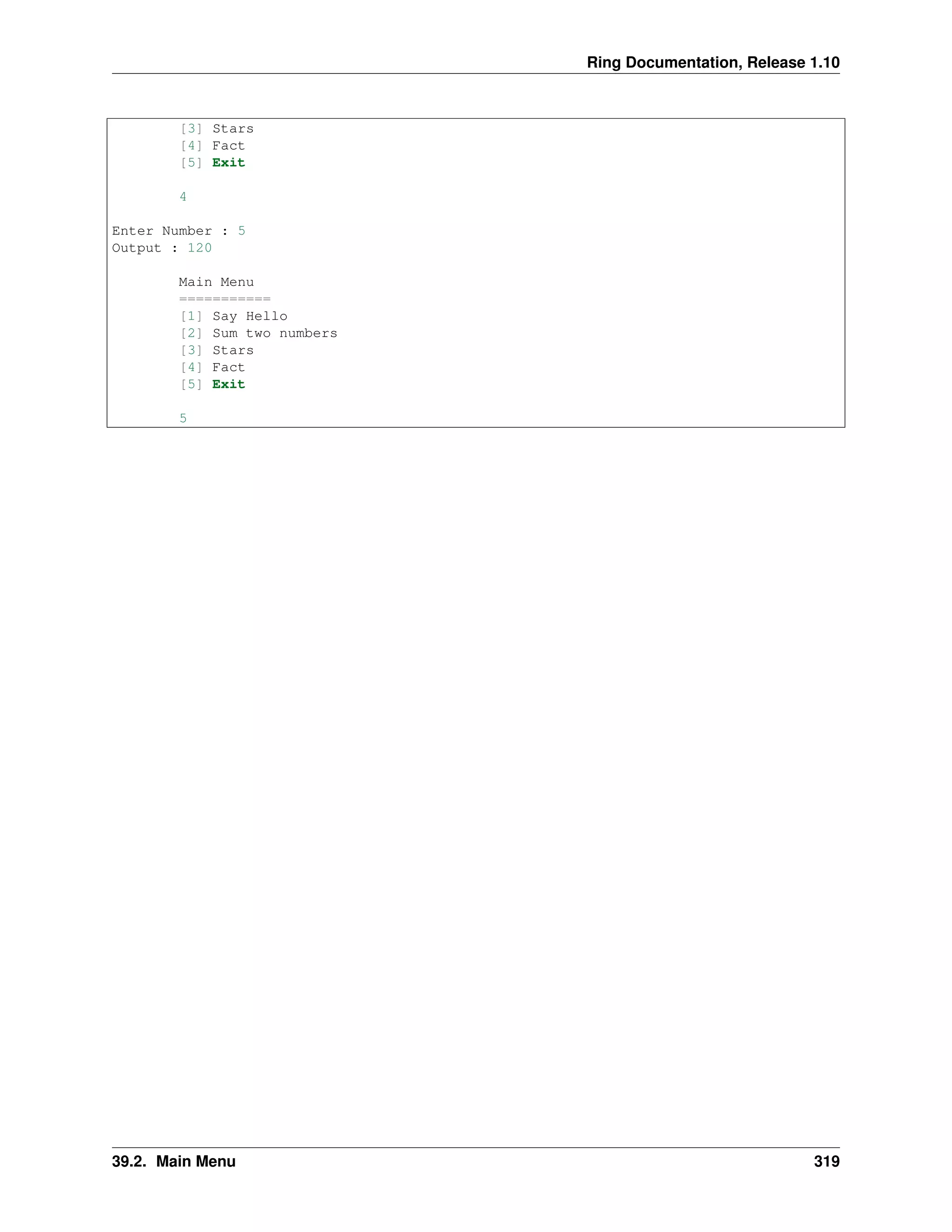 Ring Documentation, Release 1.10
[3] Stars
[4] Fact
[5] Exit
4
Enter Number : 5
Output : 120
Main Menu
===========
[1] Say Hello
[2] Sum two numbers
[3] Stars
[4] Fact
[5] Exit
5
39.2. Main Menu 319
 