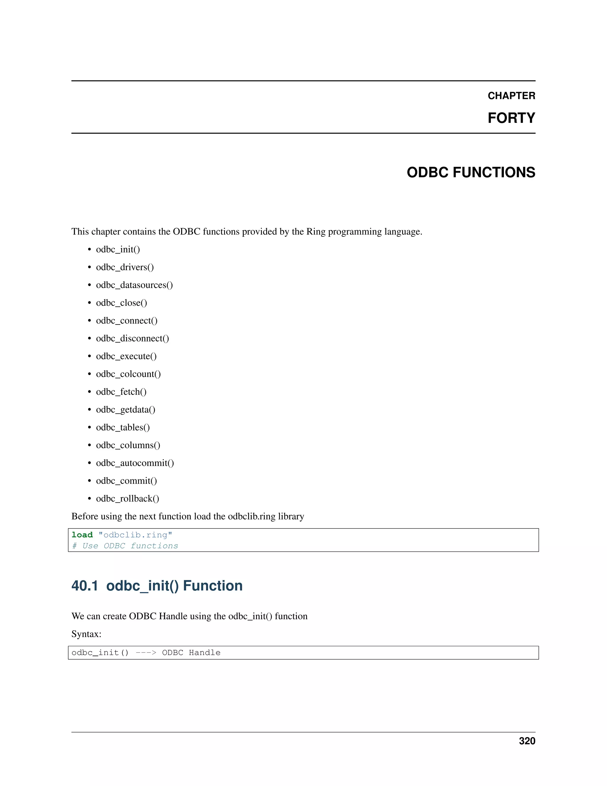 CHAPTER
FORTY
ODBC FUNCTIONS
This chapter contains the ODBC functions provided by the Ring programming language.
• odbc_init()
• odbc_drivers()
• odbc_datasources()
• odbc_close()
• odbc_connect()
• odbc_disconnect()
• odbc_execute()
• odbc_colcount()
• odbc_fetch()
• odbc_getdata()
• odbc_tables()
• odbc_columns()
• odbc_autocommit()
• odbc_commit()
• odbc_rollback()
Before using the next function load the odbclib.ring library
load "odbclib.ring"
# Use ODBC functions
40.1 odbc_init() Function
We can create ODBC Handle using the odbc_init() function
Syntax:
odbc_init() ---> ODBC Handle
320
 