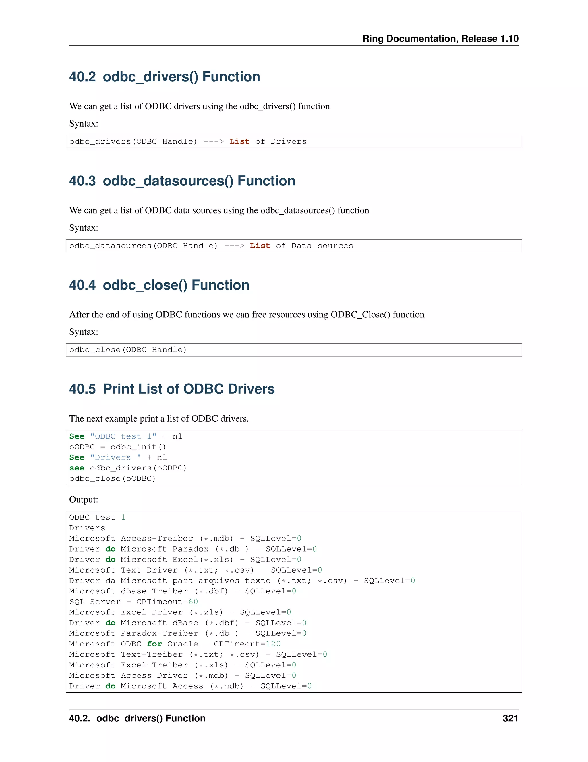 Ring Documentation, Release 1.10
40.2 odbc_drivers() Function
We can get a list of ODBC drivers using the odbc_drivers() function
Syntax:
odbc_drivers(ODBC Handle) ---> List of Drivers
40.3 odbc_datasources() Function
We can get a list of ODBC data sources using the odbc_datasources() function
Syntax:
odbc_datasources(ODBC Handle) ---> List of Data sources
40.4 odbc_close() Function
After the end of using ODBC functions we can free resources using ODBC_Close() function
Syntax:
odbc_close(ODBC Handle)
40.5 Print List of ODBC Drivers
The next example print a list of ODBC drivers.
See "ODBC test 1" + nl
oODBC = odbc_init()
See "Drivers " + nl
see odbc_drivers(oODBC)
odbc_close(oODBC)
Output:
ODBC test 1
Drivers
Microsoft Access-Treiber (*.mdb) - SQLLevel=0
Driver do Microsoft Paradox (*.db ) - SQLLevel=0
Driver do Microsoft Excel(*.xls) - SQLLevel=0
Microsoft Text Driver (*.txt; *.csv) - SQLLevel=0
Driver da Microsoft para arquivos texto (*.txt; *.csv) - SQLLevel=0
Microsoft dBase-Treiber (*.dbf) - SQLLevel=0
SQL Server - CPTimeout=60
Microsoft Excel Driver (*.xls) - SQLLevel=0
Driver do Microsoft dBase (*.dbf) - SQLLevel=0
Microsoft Paradox-Treiber (*.db ) - SQLLevel=0
Microsoft ODBC for Oracle - CPTimeout=120
Microsoft Text-Treiber (*.txt; *.csv) - SQLLevel=0
Microsoft Excel-Treiber (*.xls) - SQLLevel=0
Microsoft Access Driver (*.mdb) - SQLLevel=0
Driver do Microsoft Access (*.mdb) - SQLLevel=0
40.2. odbc_drivers() Function 321
 