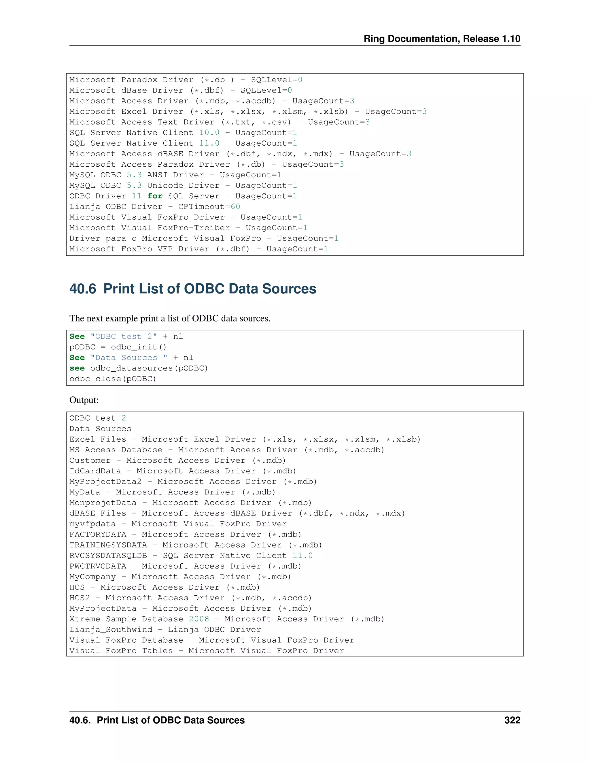 Ring Documentation, Release 1.10
Microsoft Paradox Driver (*.db ) - SQLLevel=0
Microsoft dBase Driver (*.dbf) - SQLLevel=0
Microsoft Access Driver (*.mdb, *.accdb) - UsageCount=3
Microsoft Excel Driver (*.xls, *.xlsx, *.xlsm, *.xlsb) - UsageCount=3
Microsoft Access Text Driver (*.txt, *.csv) - UsageCount=3
SQL Server Native Client 10.0 - UsageCount=1
SQL Server Native Client 11.0 - UsageCount=1
Microsoft Access dBASE Driver (*.dbf, *.ndx, *.mdx) - UsageCount=3
Microsoft Access Paradox Driver (*.db) - UsageCount=3
MySQL ODBC 5.3 ANSI Driver - UsageCount=1
MySQL ODBC 5.3 Unicode Driver - UsageCount=1
ODBC Driver 11 for SQL Server - UsageCount=1
Lianja ODBC Driver - CPTimeout=60
Microsoft Visual FoxPro Driver - UsageCount=1
Microsoft Visual FoxPro-Treiber - UsageCount=1
Driver para o Microsoft Visual FoxPro - UsageCount=1
Microsoft FoxPro VFP Driver (*.dbf) - UsageCount=1
40.6 Print List of ODBC Data Sources
The next example print a list of ODBC data sources.
See "ODBC test 2" + nl
pODBC = odbc_init()
See "Data Sources " + nl
see odbc_datasources(pODBC)
odbc_close(pODBC)
Output:
ODBC test 2
Data Sources
Excel Files - Microsoft Excel Driver (*.xls, *.xlsx, *.xlsm, *.xlsb)
MS Access Database - Microsoft Access Driver (*.mdb, *.accdb)
Customer - Microsoft Access Driver (*.mdb)
IdCardData - Microsoft Access Driver (*.mdb)
MyProjectData2 - Microsoft Access Driver (*.mdb)
MyData - Microsoft Access Driver (*.mdb)
MonprojetData - Microsoft Access Driver (*.mdb)
dBASE Files - Microsoft Access dBASE Driver (*.dbf, *.ndx, *.mdx)
myvfpdata - Microsoft Visual FoxPro Driver
FACTORYDATA - Microsoft Access Driver (*.mdb)
TRAININGSYSDATA - Microsoft Access Driver (*.mdb)
RVCSYSDATASQLDB - SQL Server Native Client 11.0
PWCTRVCDATA - Microsoft Access Driver (*.mdb)
MyCompany - Microsoft Access Driver (*.mdb)
HCS - Microsoft Access Driver (*.mdb)
HCS2 - Microsoft Access Driver (*.mdb, *.accdb)
MyProjectData - Microsoft Access Driver (*.mdb)
Xtreme Sample Database 2008 - Microsoft Access Driver (*.mdb)
Lianja_Southwind - Lianja ODBC Driver
Visual FoxPro Database - Microsoft Visual FoxPro Driver
Visual FoxPro Tables - Microsoft Visual FoxPro Driver
40.6. Print List of ODBC Data Sources 322
 