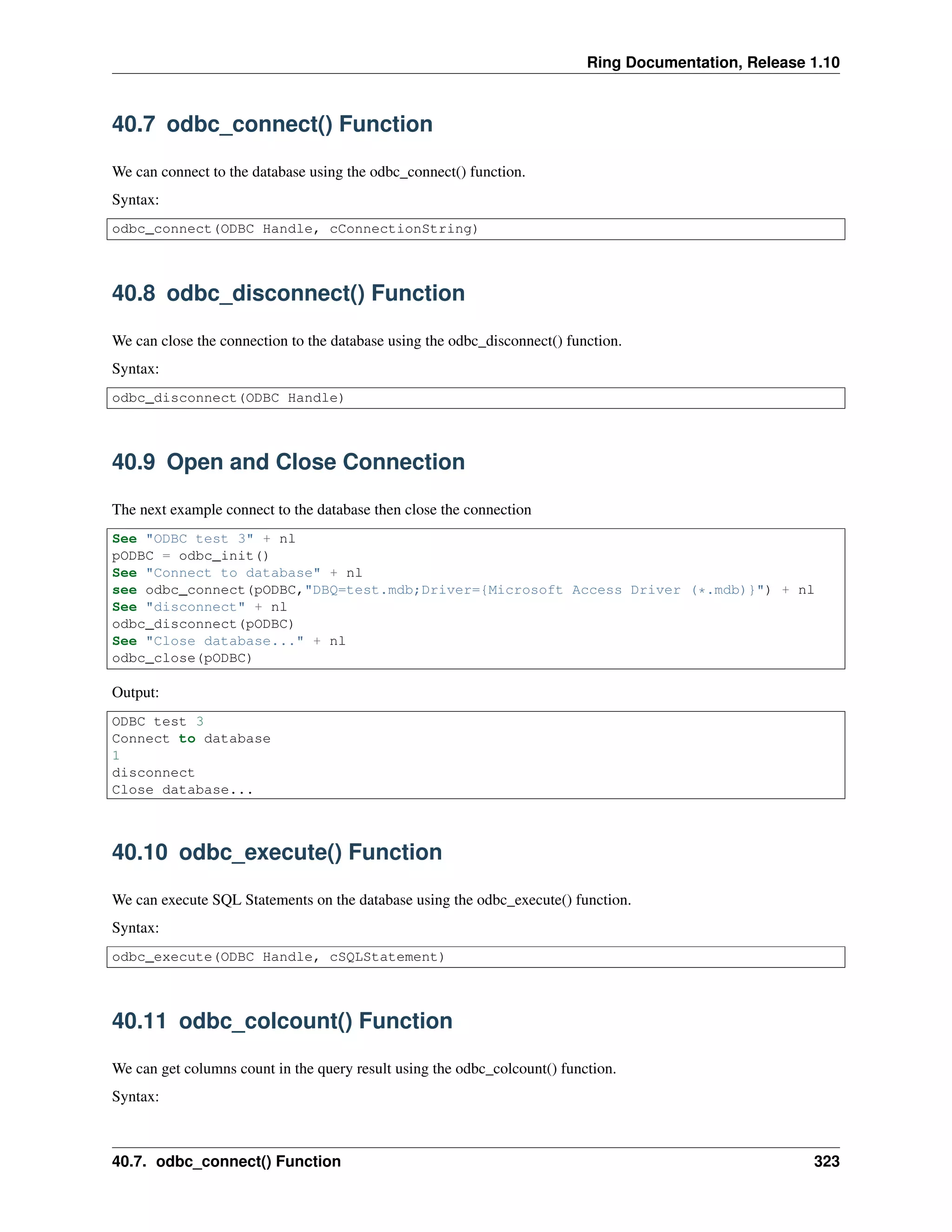 Ring Documentation, Release 1.10
40.7 odbc_connect() Function
We can connect to the database using the odbc_connect() function.
Syntax:
odbc_connect(ODBC Handle, cConnectionString)
40.8 odbc_disconnect() Function
We can close the connection to the database using the odbc_disconnect() function.
Syntax:
odbc_disconnect(ODBC Handle)
40.9 Open and Close Connection
The next example connect to the database then close the connection
See "ODBC test 3" + nl
pODBC = odbc_init()
See "Connect to database" + nl
see odbc_connect(pODBC,"DBQ=test.mdb;Driver={Microsoft Access Driver (*.mdb)}") + nl
See "disconnect" + nl
odbc_disconnect(pODBC)
See "Close database..." + nl
odbc_close(pODBC)
Output:
ODBC test 3
Connect to database
1
disconnect
Close database...
40.10 odbc_execute() Function
We can execute SQL Statements on the database using the odbc_execute() function.
Syntax:
odbc_execute(ODBC Handle, cSQLStatement)
40.11 odbc_colcount() Function
We can get columns count in the query result using the odbc_colcount() function.
Syntax:
40.7. odbc_connect() Function 323
 