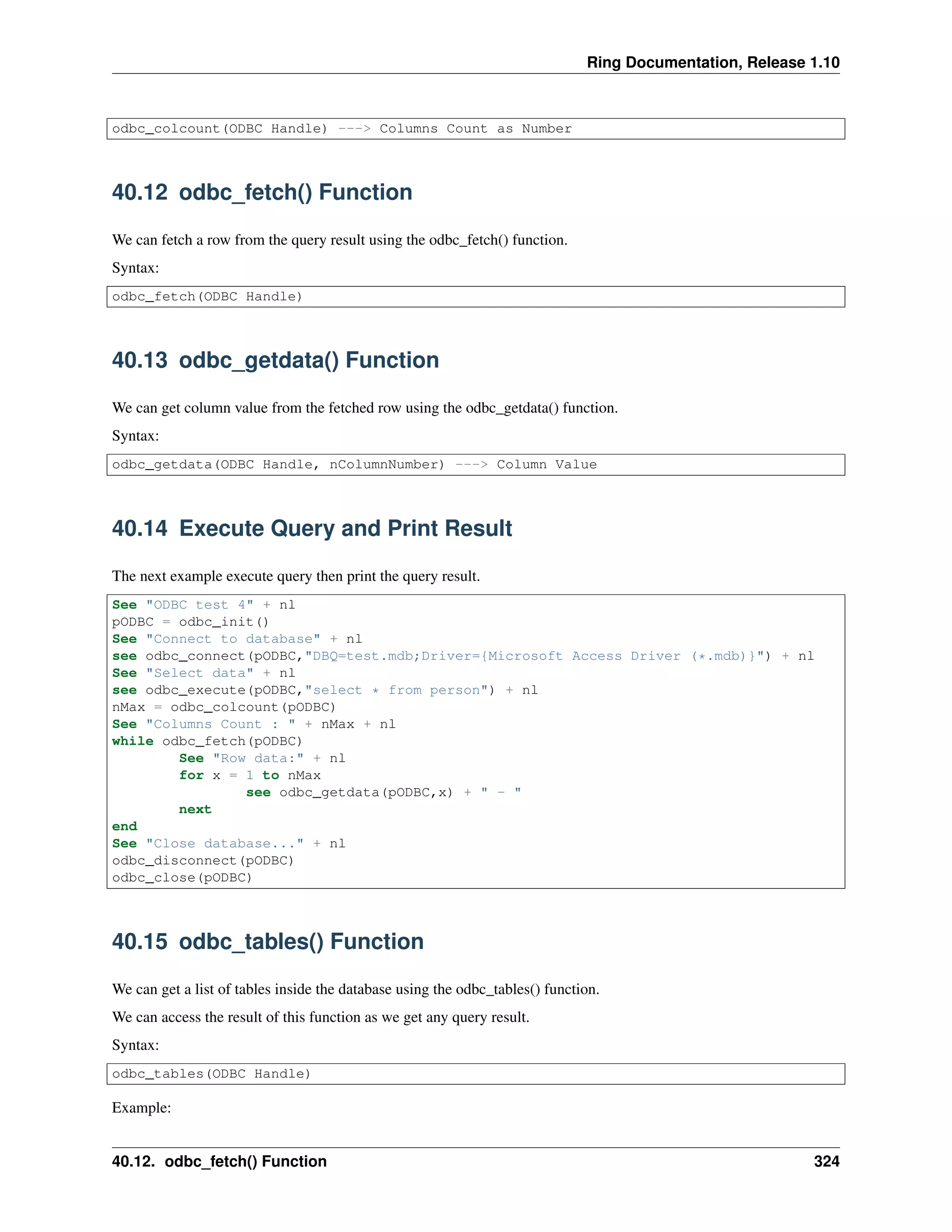 Ring Documentation, Release 1.10
odbc_colcount(ODBC Handle) ---> Columns Count as Number
40.12 odbc_fetch() Function
We can fetch a row from the query result using the odbc_fetch() function.
Syntax:
odbc_fetch(ODBC Handle)
40.13 odbc_getdata() Function
We can get column value from the fetched row using the odbc_getdata() function.
Syntax:
odbc_getdata(ODBC Handle, nColumnNumber) ---> Column Value
40.14 Execute Query and Print Result
The next example execute query then print the query result.
See "ODBC test 4" + nl
pODBC = odbc_init()
See "Connect to database" + nl
see odbc_connect(pODBC,"DBQ=test.mdb;Driver={Microsoft Access Driver (*.mdb)}") + nl
See "Select data" + nl
see odbc_execute(pODBC,"select * from person") + nl
nMax = odbc_colcount(pODBC)
See "Columns Count : " + nMax + nl
while odbc_fetch(pODBC)
See "Row data:" + nl
for x = 1 to nMax
see odbc_getdata(pODBC,x) + " - "
next
end
See "Close database..." + nl
odbc_disconnect(pODBC)
odbc_close(pODBC)
40.15 odbc_tables() Function
We can get a list of tables inside the database using the odbc_tables() function.
We can access the result of this function as we get any query result.
Syntax:
odbc_tables(ODBC Handle)
Example:
40.12. odbc_fetch() Function 324
 