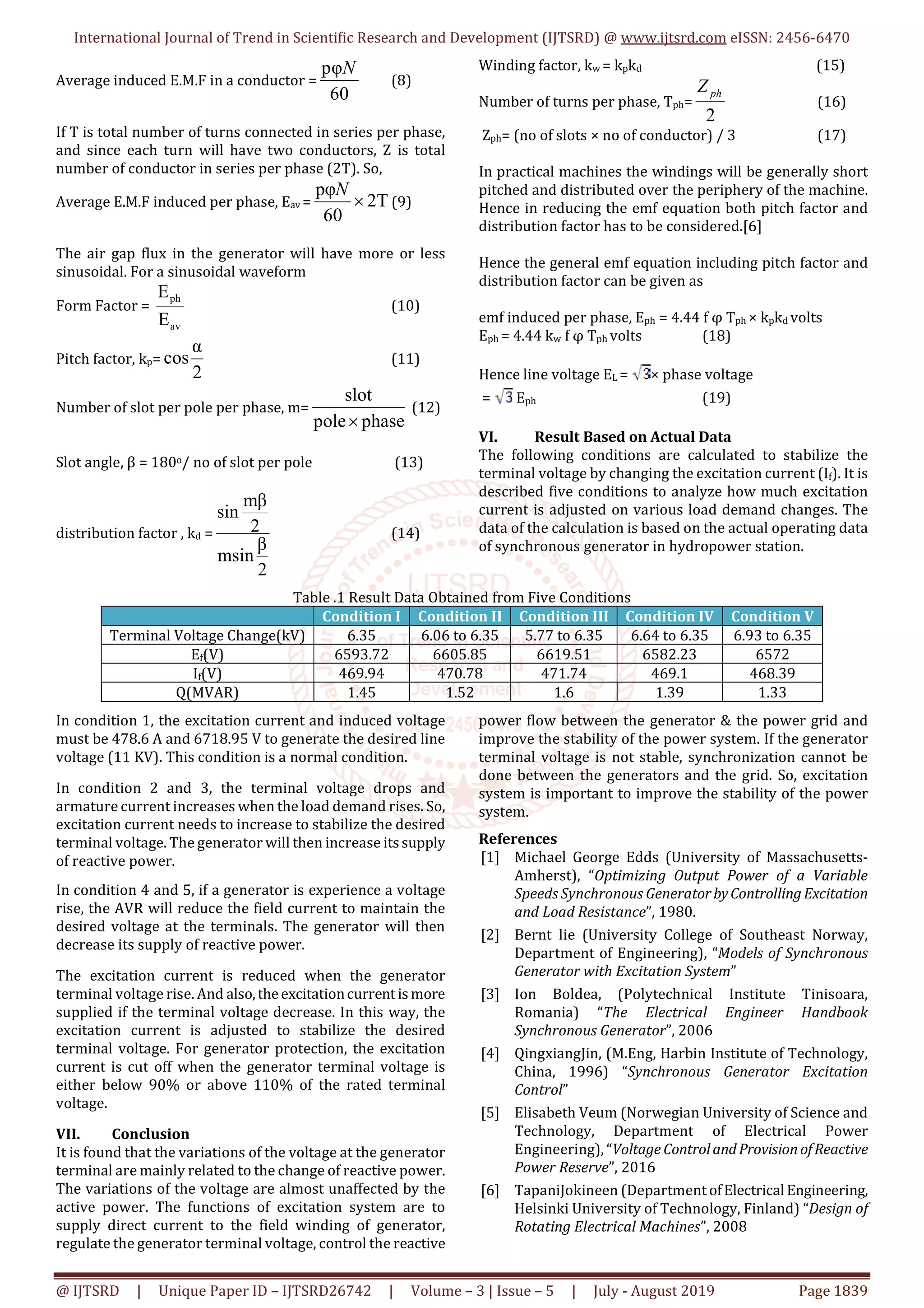 International Journal of Trend in Scientific Research and Development (IJTSRD) @ www.ijtsrd.com eISSN: 2456-6470
@ IJTSRD | Unique Paper ID – IJTSRD26742 | Volume – 3 | Issue – 5 | July - August 2019 Page 1839
Average induced E.M.F in a conductor =
60
pφN
(8)
If T is total number of turns connected in series per phase,
and since each turn will have two conductors, Z is total
number of conductor in series per phase (2T). So,
Average E.M.F induced per phase, Eav = 2T
60
pφ

N
(9)
The air gap flux in the generator will have more or less
sinusoidal. For a sinusoidal waveform
Form Factor =
av
ph
E
E
(10)
Pitch factor, kp=
2
α
cos (11)
Number of slot per pole per phase, m=
phasepole
slot

(12)
Slot angle, β = 180o/ no of slot per pole (13)
distribution factor , kd =
2
β
msin
2
mβ
sin
(14)
Winding factor, kw = kpkd (15)
Number of turns per phase, Tph=
2
phZ
(16)
Zph= (no of slots × no of conductor) / 3 (17)
In practical machines the windings will be generally short
pitched and distributed over the periphery of the machine.
Hence in reducing the emf equation both pitch factor and
distribution factor has to be considered.[6]
Hence the general emf equation including pitch factor and
distribution factor can be given as
emf induced per phase, Eph = 4.44 f φ Tph × kpkd volts
Eph = 4.44 kw f φ Tph volts (18)
Hence line voltage EL = × phase voltage
= Eph (19)
VI. Result Based on Actual Data
The following conditions are calculated to stabilize the
terminal voltage by changing the excitation current (If). It is
described five conditions to analyze how much excitation
current is adjusted on various load demand changes. The
data of the calculation is based on the actual operating data
of synchronous generator in hydropower station.
Table .1 Result Data Obtained from Five Conditions
Condition I Condition II Condition III Condition IV Condition V
Terminal Voltage Change(kV) 6.35 6.06 to 6.35 5.77 to 6.35 6.64 to 6.35 6.93 to 6.35
Ef(V) 6593.72 6605.85 6619.51 6582.23 6572
If(V) 469.94 470.78 471.74 469.1 468.39
Q(MVAR) 1.45 1.52 1.6 1.39 1.33
In condition 1, the excitation current and induced voltage
must be 478.6 A and 6718.95 V to generate the desired line
voltage (11 KV). This condition is a normal condition.
In condition 2 and 3, the terminal voltage drops and
armature current increases when the load demand rises. So,
excitation current needs to increase to stabilize the desired
terminal voltage. The generator will then increase itssupply
of reactive power.
In condition 4 and 5, if a generator is experience a voltage
rise, the AVR will reduce the field current to maintain the
desired voltage at the terminals. The generator will then
decrease its supply of reactive power.
The excitation current is reduced when the generator
terminal voltage rise. And also,theexcitationcurrent is more
supplied if the terminal voltage decrease. In this way, the
excitation current is adjusted to stabilize the desired
terminal voltage. For generator protection, the excitation
current is cut off when the generator terminal voltage is
either below 90% or above 110% of the rated terminal
voltage.
VII. Conclusion
It is found that the variations of the voltage at the generator
terminal are mainly related to the change of reactive power.
The variations of the voltage are almost unaffected by the
active power. The functions of excitation system are to
supply direct current to the field winding of generator,
regulate the generator terminal voltage, control the reactive
power flow between the generator & the power grid and
improve the stability of the power system. If the generator
terminal voltage is not stable, synchronization cannot be
done between the generators and the grid. So, excitation
system is important to improve the stability of the power
system.
References
[1] Michael George Edds (University of Massachusetts-
Amherst), “Optimizing Output Power of a Variable
Speeds Synchronous Generator byControllingExcitation
and Load Resistance”, 1980.
[2] Bernt lie (University College of Southeast Norway,
Department of Engineering), “Models of Synchronous
Generator with Excitation System”
[3] Ion Boldea, (Polytechnical Institute Tinisoara,
Romania) “The Electrical Engineer Handbook
Synchronous Generator”, 2006
[4] QingxiangJin, (M.Eng, Harbin Institute of Technology,
China, 1996) “Synchronous Generator Excitation
Control”
[5] Elisabeth Veum (Norwegian University of Science and
Technology, Department of Electrical Power
Engineering), “Voltage ControlandProvisionofReactive
Power Reserve”, 2016
[6] TapaniJokineen (Department ofElectricalEngineering,
Helsinki University of Technology, Finland) “Design of
Rotating Electrical Machines”, 2008
 