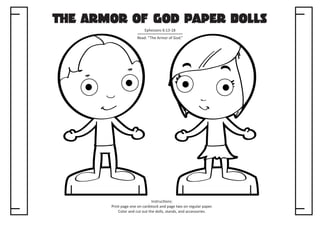 The Armor of God Paper Dolls
Ephesians 6:13-18
Read: “The Armor of God.”

Instructions:
Print page one on cardstock and page two on regular paper.
Color and cut out the dolls, stands, and accessories.

 