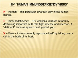 HIV “HUMAN IMMUNODEFICIENCY VIRUS”
H – Human – This particular virus can only infect human
beings.
I – Immunodeficiency – HIV weakens immune system by
destroying important cells that fight disease and infection. A
"deficient" immune system can't protect you.
V – Virus – A virus can only reproduce itself by taking over a
cell in the body of its host.
 