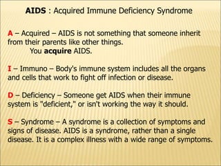 AIDS : Acquired Immune Deficiency Syndrome
A – Acquired – AIDS is not something that someone inherit
from their parents like other things.
You acquire AIDS.
I – Immuno – Body's immune system includes all the organs
and cells that work to fight off infection or disease.
D – Deficiency – Someone get AIDS when their immune
system is "deficient," or isn't working the way it should.
S – Syndrome – A syndrome is a collection of symptoms and
signs of disease. AIDS is a syndrome, rather than a single
disease. It is a complex illness with a wide range of symptoms.
 