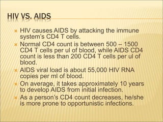 HIV VS. AIDS
 HIV causes AIDS by attacking the immune
system’s CD4 T cells.
 Normal CD4 count is between 500 – 1500
CD4 T cells per ul of blood, while AIDS CD4
count is less than 200 CD4 T cells per ul of
blood.
 AIDS viral load is about 55,000 HIV RNA
copies per ml of blood.
 On average, it takes approximately 10 years
to develop AIDS from initial infection.
 As a person’s CD4 count decreases, he/she
is more prone to opportunistic infections.
 