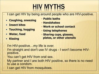 HIV MYTHS
• I can get HIV by being around people who are HIV-positive.
• I'm HIV-positive…my life is over.
• I'm straight and don't use IV drugs - I won't become HIV-
positive.
• You can’t get HIV from oral sex.
• My partner and I are both HIV positive, so there is no need
to use a condom.
• I can get HIV from mosquitoes.
• Coughing, sneezing
• Insect bites
• Touching, hugging
• Water, food
• Kissing
• Public baths
• Handshakes
• Work or school contact
• Using telephones
• Sharing cups, glasses,
plates, or other utensils
 
