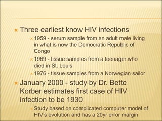  Three earliest know HIV infections
 1959 - serum sample from an adult male living
in what is now the Democratic Republic of
Congo
 1969 - tissue samples from a teenager who
died in St. Louis
 1976 - tissue samples from a Norwegian sailor
 January 2000 - study by Dr. Bette
Korber estimates first case of HIV
infection to be 1930
 Study based on complicated computer model of
HIV’s evolution and has a 20yr error margin
 