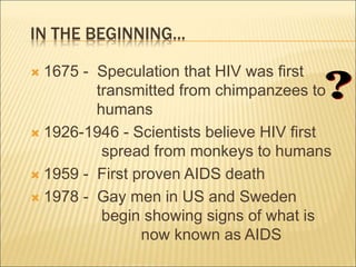 IN THE BEGINNING...
 1675 - Speculation that HIV was first
transmitted from chimpanzees to
humans
 1926-1946 - Scientists believe HIV first
spread from monkeys to humans
 1959 - First proven AIDS death
 1978 - Gay men in US and Sweden
begin showing signs of what is
now known as AIDS
 