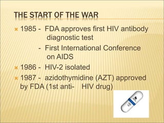 THE START OF THE WAR
 1985 - FDA approves first HIV antibody
diagnostic test
- First International Conference
on AIDS
 1986 - HIV-2 isolated
 1987 - azidothymidine (AZT) approved
by FDA (1st anti- HIV drug)
 