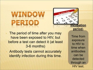 • The period of time after you may
have been exposed to HIV, but
before a test can detect it (at least
3-6 months)
• Antibody tests cannot accurately
identify infection during this time.
Incubation
period-
Time from
exposure
to HIV to
time when
antibodies
can be
detected
through an
HIV test.
 