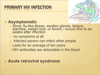 PRIMARY HIV INFECTION
 Asymptomatic
 Short, flu-like illness, swollen glands, fatigue,
diarrhea, weight loss, or fevers - occurs one to six
weeks after infection
 no symptoms at all
 Infected person can infect other people
 Lasts for an average of ten years
 HIV antibodies are detectable in the blood
 Acute retroviral syndrome
 