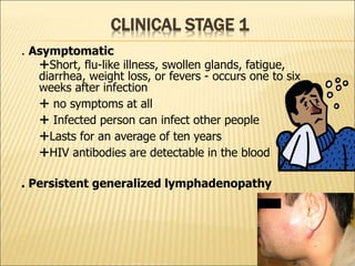 CLINICAL STAGE 1
. Asymptomatic
Short, flu-like illness, swollen glands, fatigue,
diarrhea, weight loss, or fevers - occurs one to six
weeks after infection
 no symptoms at all
 Infected person can infect other people
Lasts for an average of ten years
HIV antibodies are detectable in the blood
. Persistent generalized lymphadenopathy
 