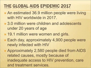 THE GLOBAL AIDS EPIDEMIC 2017
 An estimated 36.9 million people were living
with HIV worldwide in 2017.
 3.0 million were children and adolescents
under 20 years of age
 19.1 million were women and girls.
 Each day, approximately 4,900 people were
newly infected with HIV
 Approximately 2,580 people died from AIDS
related causes, mostly because of
inadequate access to HIV prevention, care
and treatment services.
 
