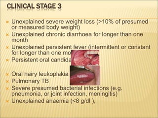 CLINICAL STAGE 3
 Unexplained severe weight loss (>10% of presumed
or measured body weight)
 Unexplained chronic diarrhoea for longer than one
month
 Unexplained persistent fever (intermittent or constant
for longer than one month)
 Persistent oral candida
 Oral hairy leukoplakia
 Pulmonary TB
 Severe presumed bacterial infections (e.g.
pneumonia, or joint infection, meningitis)
 Unexplained anaemia (<8 g/dl ),
 