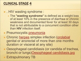 CLINICAL STAGE 4
 . HIV wasting syndrome :
 The "wasting syndrome" is defined as a weight loss
of at least 10% in the presence of diarrhea or chronic
weakness and documented fever for at least 30 days
that is not attributable to a concurrent condition other
than HIV infection itself.
 Pneumocystis pneumonia
 Chronic herpes simplex infection (orolabial
genital or anorectal of more than one months
duration or visceral at any site)
 Oesophageal candidiasis (or candida of trachea,
bronchi or lungs)Oesophageal candidiasis.jpg
 Extrapulmonary TB
 