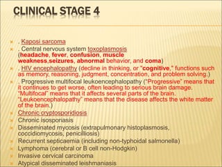 CLINICAL STAGE 4
 . Kaposi sarcoma
 . Central nervous system toxoplasmosis
(headache, fever, confusion, muscle
weakness,seizures, abnormal behavior, and coma)
 . HIV encephalopathy (decline in thinking, or "cognitive," functions such
as memory, reasoning, judgment, concentration, and problem solving.)
 . Progressive multifocal leukoencephalopathy (“Progressive” means that
it continues to get worse, often leading to serious brain damage.
“Multifocal” means that it affects several parts of the brain.
“Leukoencephalopathy” means that the disease affects the white matter
of the brain.)
 Chronic cryptosporidiosis
 Chronic isosporiasis
 Disseminated mycosis (extrapulmonary histoplasmosis,
coccidiomycosis, penicilliosis)
 Recurrent septicaemia (including non-typhoidal salmonella)
 Lymphoma (cerebral or B cell non-Hodgkin)
 Invasive cervical carcinoma
 Atypical disseminated leishmaniasis
 