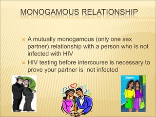 MONOGAMOUS RELATIONSHIP
 A mutually monogamous (only one sex
partner) relationship with a person who is not
infected with HIV
 HIV testing before intercourse is necessary to
prove your partner is not infected
 