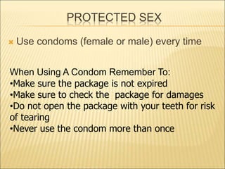 PROTECTED SEX
 Use condoms (female or male) every time
When Using A Condom Remember To:
•Make sure the package is not expired
•Make sure to check the package for damages
•Do not open the package with your teeth for risk
of tearing
•Never use the condom more than once
 