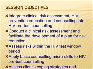 SESSION OBJECTIVES
Integrate clinical risk assessment, HIV
prevention education and counselling into
HIV pre-test counselling
Conduct a clinical risk assessment and
facilitate the development of a plan for risk
reduction
Assess risks within the HIV test window
period
Apply basic counselling micro-skills to HIV
pre-test counselling
Assess client’s coping strategies and
 
