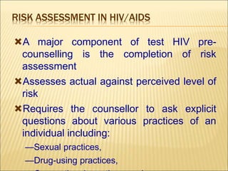 RISK ASSESSMENT IN HIV/AIDS
A major component of test HIV pre-
counselling is the completion of risk
assessment
Assesses actual against perceived level of
risk
Requires the counsellor to ask explicit
questions about various practices of an
individual including:
—Sexual practices,
—Drug-using practices,
 