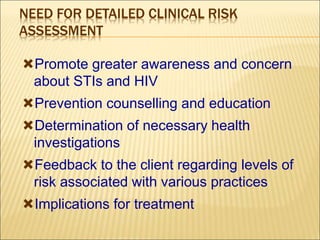 NEED FOR DETAILED CLINICAL RISK
ASSESSMENT
Promote greater awareness and concern
about STIs and HIV
Prevention counselling and education
Determination of necessary health
investigations
Feedback to the client regarding levels of
risk associated with various practices
Implications for treatment
 
