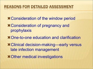 REASONS FOR DETAILED ASSESSMENT
Consideration of the window period
Consideration of pregnancy and
prophylaxis
One-to-one education and clarification
Clinical decision-making—early versus
late infection management
Other medical investigations
 