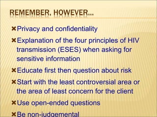REMEMBER, HOWEVER…
Privacy and confidentiality
Explanation of the four principles of HIV
transmission (ESES) when asking for
sensitive information
Educate first then question about risk
Start with the least controversial area or
the area of least concern for the client
Use open-ended questions
Be non-judgemental
 
