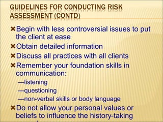 GUIDELINES FOR CONDUCTING RISK
ASSESSMENT (CONTD)
Begin with less controversial issues to put
the client at ease
Obtain detailed information
Discuss all practices with all clients
Remember your foundation skills in
communication:
—listening
—questioning
—non-verbal skills or body language
Do not allow your personal values or
beliefs to influence the history-taking
 