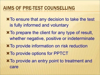 AIMS OF PRE-TEST COUNSELLING
To ensure that any decision to take the test
is fully informed and voluntary
To prepare the client for any type of result,
whether negative, positive or indeterminate
To provide information on risk reduction
To provide options for PPTCT
To provide an entry point to treatment and
care
 