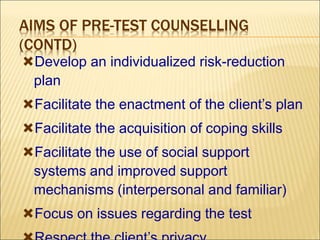 AIMS OF PRE-TEST COUNSELLING
(CONTD)
Develop an individualized risk-reduction
plan
Facilitate the enactment of the client’s plan
Facilitate the acquisition of coping skills
Facilitate the use of social support
systems and improved support
mechanisms (interpersonal and familiar)
Focus on issues regarding the test
 