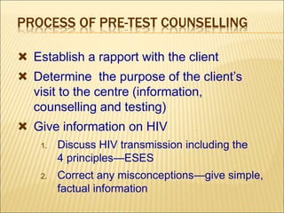 PROCESS OF PRE-TEST COUNSELLING
 Establish a rapport with the client
 Determine the purpose of the client’s
visit to the centre (information,
counselling and testing)
 Give information on HIV
1. Discuss HIV transmission including the
4 principles—ESES
2. Correct any misconceptions—give simple,
factual information
 
