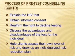 PROCESS OF PRE-TEST COUNSELLING
(CONTD)
 Explain the HIV test
 Obtain informed consent
 Reaffirm the right to decline testing
 Discuss the advantages and
disadvantages of the test for the
individual
 Help clients assess their own level of
risk and draw up an individualized risk-
reduction plan
 