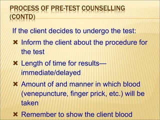 PROCESS OF PRE-TEST COUNSELLING
(CONTD)
If the client decides to undergo the test:
 Inform the client about the procedure for
the test
 Length of time for results—
immediate/delayed
 Amount of and manner in which blood
(venepuncture, finger prick, etc.) will be
taken
 Remember to show the client blood
 