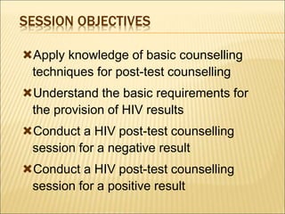 SESSION OBJECTIVES
Apply knowledge of basic counselling
techniques for post-test counselling
Understand the basic requirements for
the provision of HIV results
Conduct a HIV post-test counselling
session for a negative result
Conduct a HIV post-test counselling
session for a positive result
 