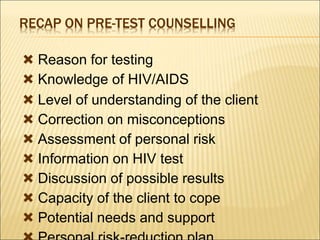 RECAP ON PRE-TEST COUNSELLING
 Reason for testing
 Knowledge of HIV/AIDS
 Level of understanding of the client
 Correction on misconceptions
 Assessment of personal risk
 Information on HIV test
 Discussion of possible results
 Capacity of the client to cope
 Potential needs and support
 