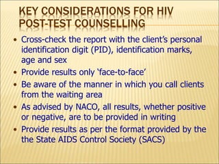 KEY CONSIDERATIONS FOR HIV
POST-TEST COUNSELLING
• Cross-check the report with the client’s personal
identification digit (PID), identification marks,
age and sex
• Provide results only ‘face-to-face’
• Be aware of the manner in which you call clients
from the waiting area
• As advised by NACO, all results, whether positive
or negative, are to be provided in writing
• Provide results as per the format provided by the
the State AIDS Control Society (SACS)
 