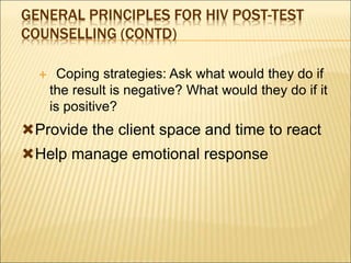 GENERAL PRINCIPLES FOR HIV POST-TEST
COUNSELLING (CONTD)
 Coping strategies: Ask what would they do if
the result is negative? What would they do if it
is positive?
Provide the client space and time to react
Help manage emotional response
 