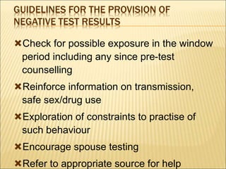 GUIDELINES FOR THE PROVISION OF
NEGATIVE TEST RESULTS
Check for possible exposure in the window
period including any since pre-test
counselling
Reinforce information on transmission,
safe sex/drug use
Exploration of constraints to practise of
such behaviour
Encourage spouse testing
Refer to appropriate source for help
 