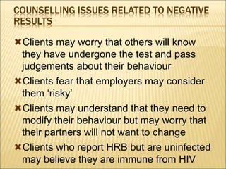 COUNSELLING ISSUES RELATED TO NEGATIVE
RESULTS
Clients may worry that others will know
they have undergone the test and pass
judgements about their behaviour
Clients fear that employers may consider
them ‘risky’
Clients may understand that they need to
modify their behaviour but may worry that
their partners will not want to change
Clients who report HRB but are uninfected
may believe they are immune from HIV
 