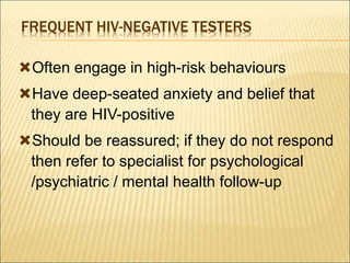 FREQUENT HIV-NEGATIVE TESTERS
Often engage in high-risk behaviours
Have deep-seated anxiety and belief that
they are HIV-positive
Should be reassured; if they do not respond
then refer to specialist for psychological
/psychiatric / mental health follow-up
 