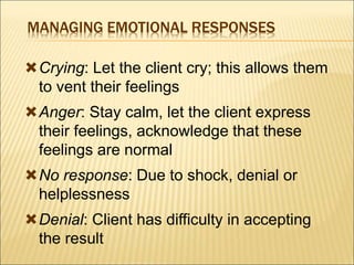 MANAGING EMOTIONAL RESPONSES
Crying: Let the client cry; this allows them
to vent their feelings
Anger: Stay calm, let the client express
their feelings, acknowledge that these
feelings are normal
No response: Due to shock, denial or
helplessness
Denial: Client has difficulty in accepting
the result
 
