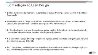 Com relação ao Lean Design
• 1-Não é o momento de incorporar os conceitos de Design Thinking ao atual Modelo de Gestão da
Organização
• 2-O conceito de Lean Design pode ser uma boa iniciativa a ser incorporada ao atual Modelo de
Gestão , mas precisaremos “ vender a ideia “ para a Alta Administração
• 3 – Atende claramente a uma demanda que o atual modelo de Gestão da minha organização não
contempla e há um ambiente favorável à implementação do tema
• 4- O conceito de Design Thinking é importante e já está sendo executado na Organização por uma
área diferente da área de Gestão
• 5 – O conceito de Lean Design tem total aderência ao modelo atual de Gestão da organização e já
está totalmente incorporado e aproveitando multiplicadores internos
 
