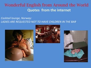 Wonderful English from Around the World Quotes  from the internet Cocktail lounge, Norway:  LADIES ARE REQUESTED NOT TO HAVE CHILDREN IN THE BAR . 