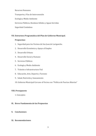 3
Recursos Humanos
Transporte y Vías de Interconexión
Ecología y Medio Ambiente
Servicios Públicos, Residuos Sólidos y Aguas Servidas
Seguridad Ciudadana
VII. Estructura Programática del Plan de Gobierno Municipal.
Propuestas:
1. Seguridad para los Vecinos de San Juan de Lurigancho.
2. Desarrollo Económico y Apoyo al Empleo
3. Desarrollo Urbano
4. Desarrollo Social y Humano
5. Servicios Públicos
6. Ecología y Medio Ambiente
7. Tránsito e Infraestructura Vial
8. Educación, Arte, Deporte y Turismo
9. Salud, Nutrición y Saneamiento
10. Gobierno Municipal Cercano al Vecino con "Política de Puertas Abiertas"
VIII. Presupuesto
1. Conceptos
IX. Breve Fundamento de las Propuestas
X. Conclusiones
XI. Recomendaciones
 