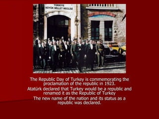 The Republic Day of Turkey is commemorating the
proclamation of the republic in 1923.
Atatürk declared that Turkey would be a republic and
renamed it as the Republic of Turkey
The new name of the nation and its status as a
republic was declared.
 