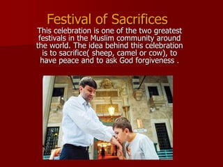 This celebration is one of the two greatest
festivals in the Muslim community around
the world. The idea behind this celebration
is to sacrifice( sheep, camel or cow), to
have peace and to ask God forgiveness .
Festival of Sacrifices
 