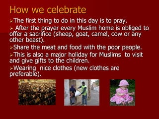 The first thing to do in this day is to pray.
 After the prayer every Muslim home is obliged to
offer a sacrifice (sheep, goat, camel, cow or any
other beast).
Share the meat and food with the poor people.
This is also a major holiday for Muslims to visit
and give gifts to the children.
Wearing nice clothes (new clothes are
preferable).
How we celebrate
 